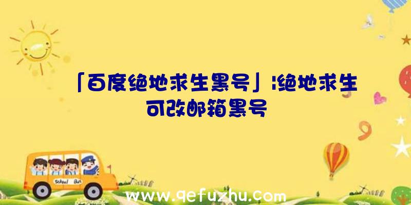 「百度绝地求生黑号」|绝地求生可改邮箱黑号